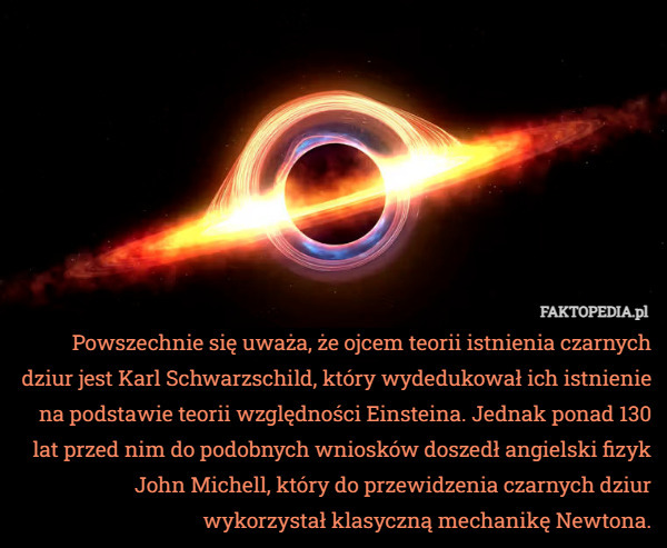 Powszechnie się uważa, że ojcem teorii istnienia czarnych dziur jest Karl Schwarzschild, który wydedukował ich istnienie na podstawie teorii względności Einsteina. Jednak ponad 130 lat przed nim do podobnych wniosków doszedł angielski fizyk John Michell, który do przewidzenia czarnych dziur wykorzystał klasyczną mechanikę Newtona. 