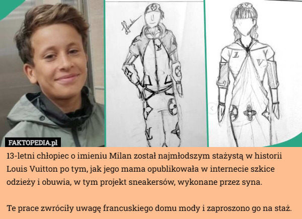 13-letni chłopiec o imieniu Milan został najmłodszym stażystą w historii Louis Vuitton po tym, jak jego mama opublikowała w internecie szkice odzieży i obuwia, w tym projekt sneakersów, wykonane przez syna.

Te prace zwróciły uwagę francuskiego domu mody i zaproszono go na staż. 