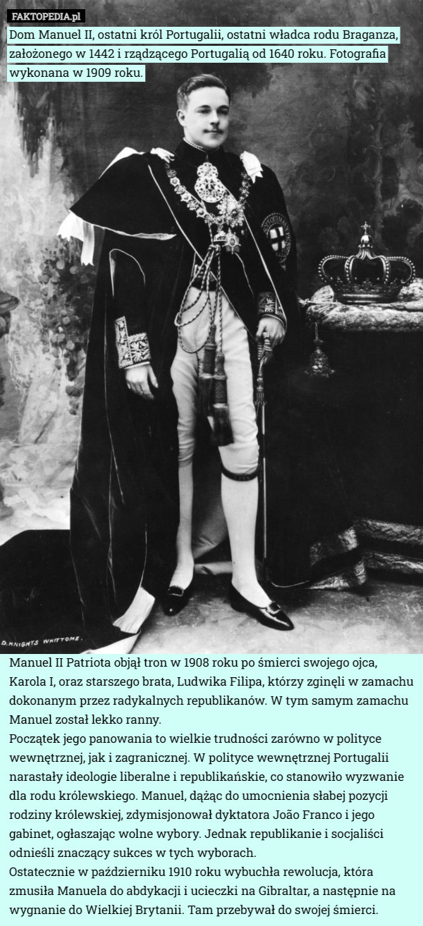 Dom Manuel II, ostatni król Portugalii, ostatni władca rodu Braganza, założonego w 1442 i rządzącego Portugalią od 1640 roku. Fotografia wykonana w 1909 roku.






























Manuel II Patriota objął tron w 1908 roku po śmierci swojego ojca, Karola I, oraz starszego brata, Ludwika Filipa, którzy zginęli w zamachu dokonanym przez radykalnych republikanów. W tym samym zamachu Manuel został lekko ranny.
Początek jego panowania to wielkie trudności zarówno w polityce wewnętrznej, jak i zagranicznej. W polityce wewnętrznej Portugalii narastały ideologie liberalne i republikańskie, co stanowiło wyzwanie dla rodu królewskiego. Manuel, dążąc do umocnienia słabej pozycji rodziny królewskiej, zdymisjonował dyktatora João Franco i jego gabinet, ogłaszając wolne wybory. Jednak republikanie i socjaliści odnieśli znaczący sukces w tych wyborach.
Ostatecznie w październiku 1910 roku wybuchła rewolucja, która zmusiła Manuela do abdykacji i ucieczki na Gibraltar, a następnie na wygnanie do Wielkiej Brytanii. Tam przebywał do swojej śmierci. 