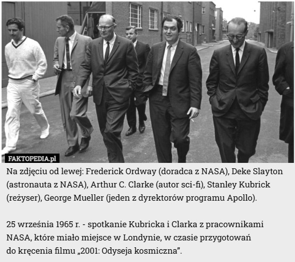 Na zdjęciu od lewej: Frederick Ordway (doradca z NASA), Deke Slayton (astronauta z NASA), Arthur C. Clarke (autor sci-fi), Stanley Kubrick (reżyser), George Mueller (jeden z dyrektorów programu Apollo).

25 września 1965 r. - spotkanie Kubricka i Clarka z pracownikami NASA, które miało miejsce w Londynie, w czasie przygotowań
 do kręcenia filmu „2001: Odyseja kosmiczna”. 