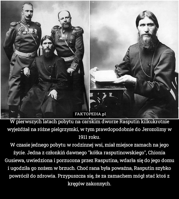 W pierwszych latach pobytu na carskim dworze Rasputin kilkukrotnie wyjeżdżał na różne pielgrzymki, w tym prawdopodobnie do Jerozolimy w 1911 roku.
W czasie jednego pobytu w rodzinnej wsi, miał miejsce zamach na jego życie. Jedna z członkiń dawnego "kółka rasputinowskiego", Chionia Gusiewa, uwiedziona i porzucona przez Rasputina, wdarła się do jego domu i ugodziła go nożem w brzuch. Choć rana była poważna, Rasputin szybko powrócił do zdrowia. Przypuszcza się, że za zamachem mógł stać ktoś z kręgów zakonnych. 
