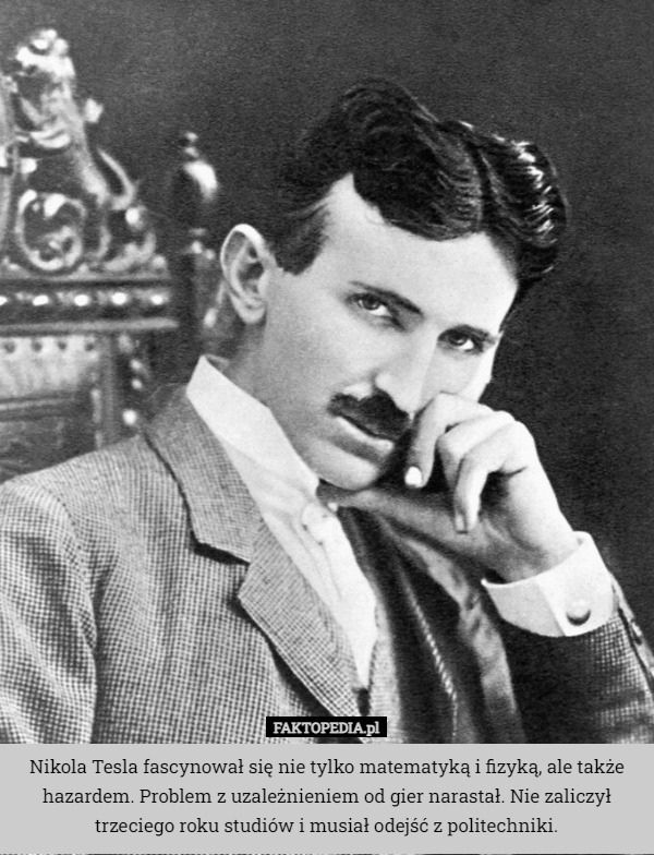 Nikola Tesla fascynował się nie tylko matematyką i fizyką, ale także hazardem. Problem z uzależnieniem od gier narastał. Nie zaliczył trzeciego roku studiów i musiał odejść z politechniki. 