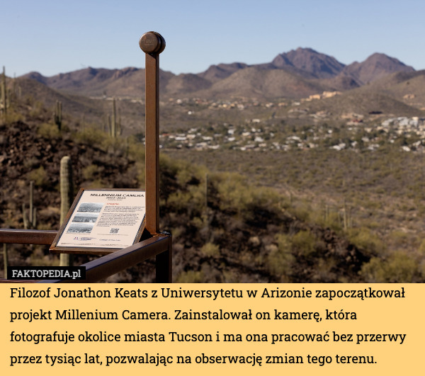 Filozof Jonathon Keats z Uniwersytetu w Arizonie zapoczątkował projekt Millenium Camera. Zainstalował on kamerę, która fotografuje okolice miasta Tucson i ma ona pracować bez przerwy przez tysiąc lat, pozwalając na obserwację zmian tego terenu. 
