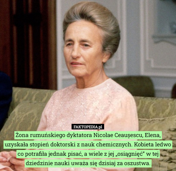 Żona rumuńskiego dyktatora Nicolae Ceaușescu, Elena, uzyskała stopień doktorski z nauk chemicznych. Kobieta ledwo co potrafiła jednak pisać, a wiele z jej „osiągnięć” w tej dziedzinie nauki uważa się dzisiaj za oszustwa. 