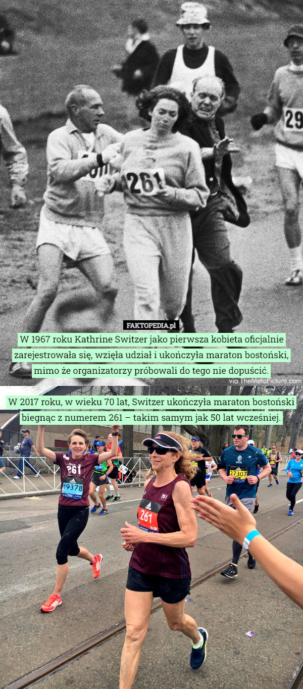 W 1967 roku Kathrine Switzer jako pierwsza kobieta oficjalnie zarejestrowała się, wzięła udział i ukończyła maraton bostoński, mimo że organizatorzy próbowali do tego nie dopuścić.

W 2017 roku, w wieku 70 lat, Switzer ukończyła maraton bostoński biegnąc z numerem 261 – takim samym jak 50 lat wcześniej. 