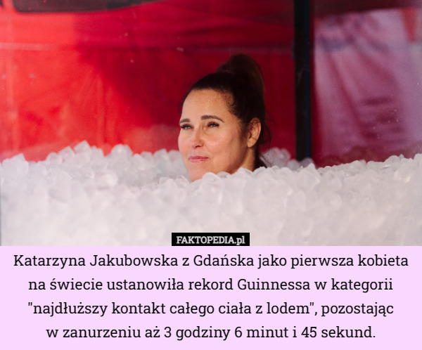 Katarzyna Jakubowska z Gdańska jako pierwsza kobieta na świecie ustanowiła rekord Guinnessa w kategorii "najdłuższy kontakt całego ciała z lodem", pozostając
 w zanurzeniu aż 3 godziny 6 minut i 45 sekund. 