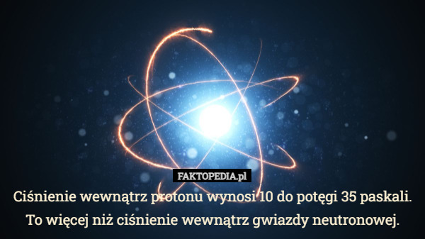 Ciśnienie wewnątrz protonu wynosi 10 do potęgi 35 paskali. To więcej niż ciśnienie wewnątrz gwiazdy neutronowej. 