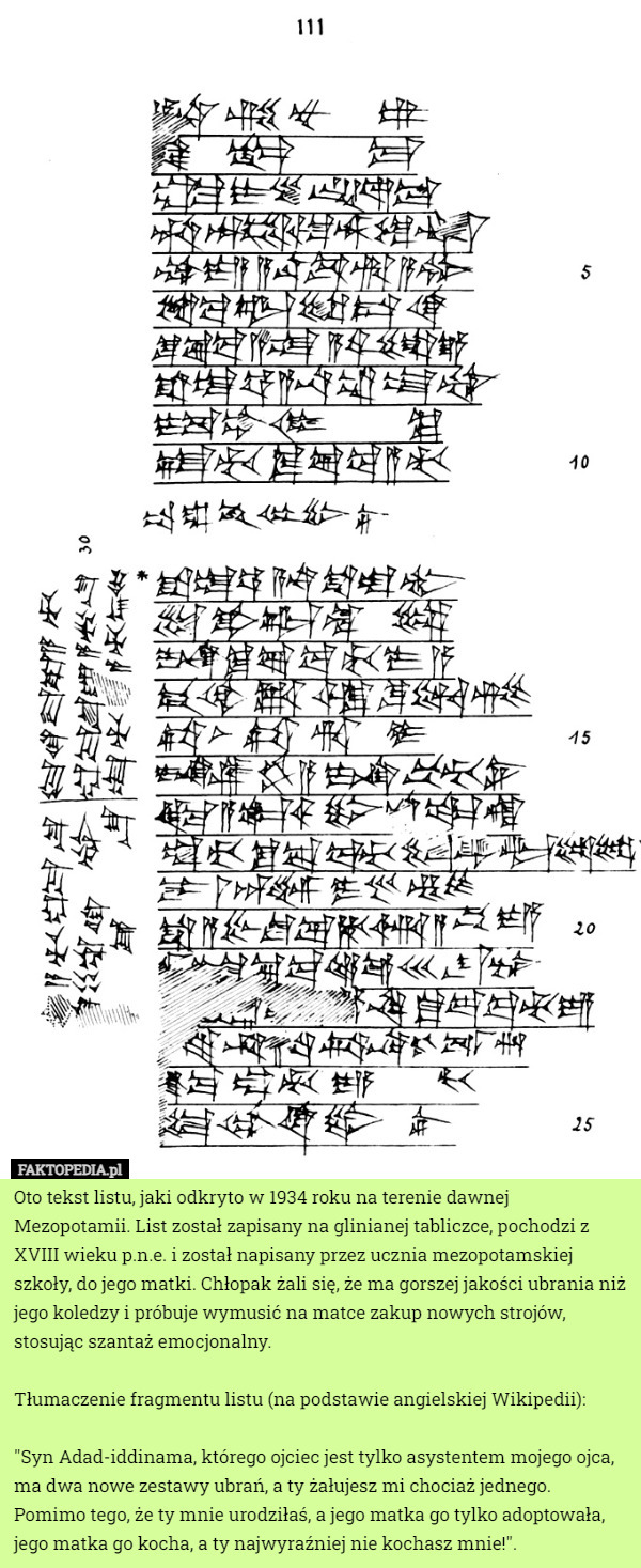 Oto tekst listu, jaki odkryto w 1934 roku na terenie dawnej Mezopotamii. List został zapisany na glinianej tabliczce, pochodzi z XVIII wieku p.n.e. i został napisany przez ucznia mezopotamskiej szkoły, do jego matki. Chłopak żali się, że ma gorszej jakości ubrania niż jego koledzy i próbuje wymusić na matce zakup nowych strojów, stosując szantaż emocjonalny.

Tłumaczenie fragmentu listu (na podstawie angielskiej Wikipedii):

"Syn Adad-iddinama, którego ojciec jest tylko asystentem mojego ojca, ma dwa nowe zestawy ubrań, a ty żałujesz mi chociaż jednego. Pomimo tego, że ty mnie urodziłaś, a jego matka go tylko adoptowała, jego matka go kocha, a ty najwyraźniej nie kochasz mnie!". 