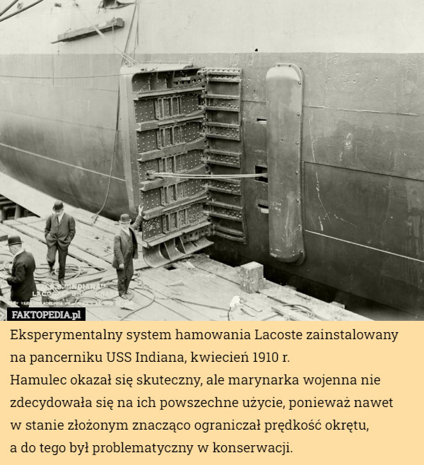 Eksperymentalny system hamowania Lacoste zainstalowany na pancerniku USS Indiana, kwiecień 1910 r.
Hamulec okazał się skuteczny, ale marynarka wojenna nie zdecydowała się na ich powszechne użycie, ponieważ nawet
 w stanie złożonym znacząco ograniczał prędkość okrętu,
 a do tego był problematyczny w konserwacji. 
