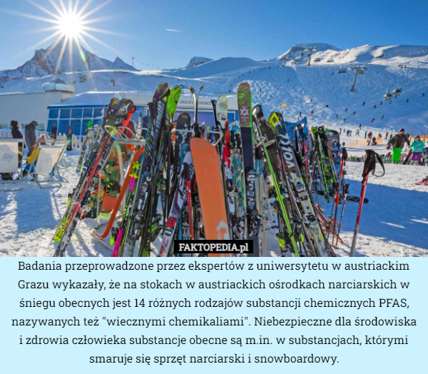 Badania przeprowadzone przez ekspertów z uniwersytetu w austriackim Grazu wykazały, że na stokach w austriackich ośrodkach narciarskich w śniegu obecnych jest 14 różnych rodzajów substancji chemicznych PFAS, nazywanych też "wiecznymi chemikaliami". Niebezpieczne dla środowiska i zdrowia człowieka substancje obecne są m.in. w substancjach, którymi smaruje się sprzęt narciarski i snowboardowy. 