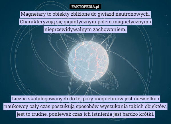 Magnetary to obiekty zbliżone do gwiazd neutronowych. Charakteryzują się gigantycznym polem magnetycznym i nieprzewidywalnym zachowaniem.








Liczba skatalogowanych do tej pory magnetarów jest niewielka i naukowcy cały czas poszukują sposobów wyszukania takich obiektów, jest to trudne, ponieważ czas ich istnienia jest bardzo krótki. 