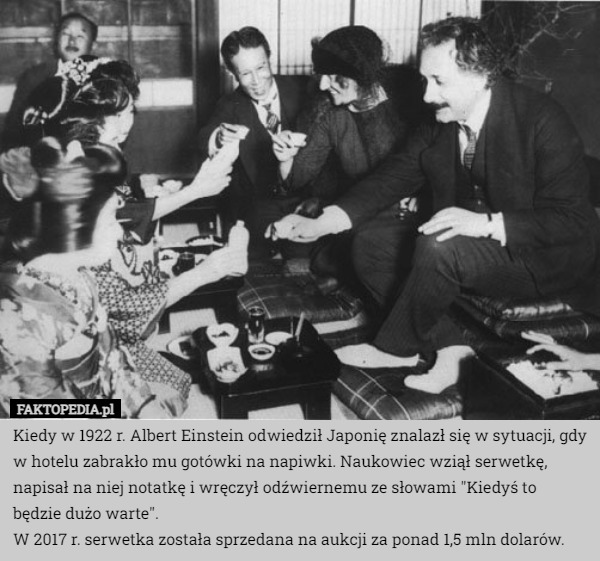 Kiedy w 1922 r. Albert Einstein odwiedził Japonię znalazł się w sytuacji, gdy w hotelu zabrakło mu gotówki na napiwki. Naukowiec wziął serwetkę, napisał na niej notatkę i wręczył odźwiernemu ze słowami "Kiedyś to będzie dużo warte".
W 2017 r. serwetka została sprzedana na aukcji za ponad 1,5 mln dolarów. 