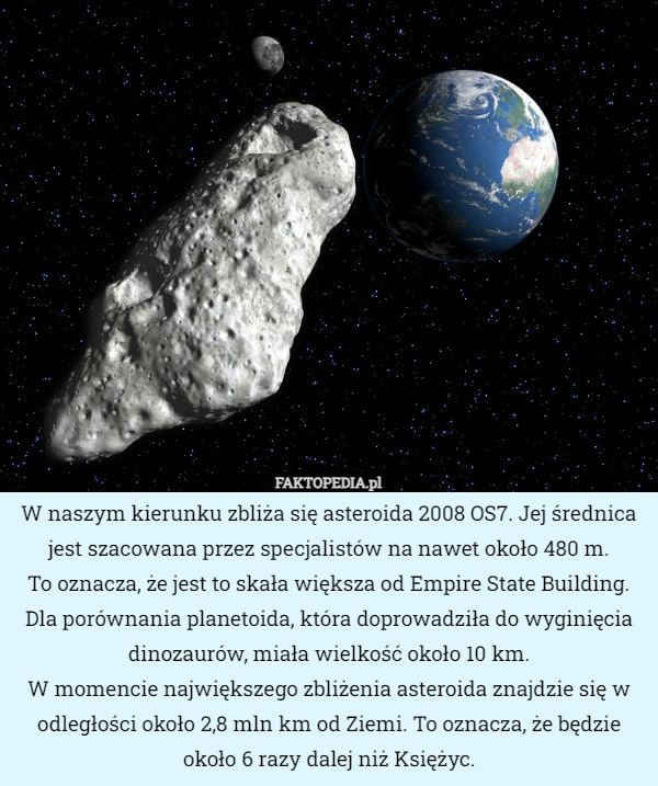 W naszym kierunku zbliża się asteroida 2008 OS7. Jej średnica jest szacowana przez specjalistów na nawet około 480 m.
 To oznacza, że jest to skała większa od Empire State Building. Dla porównania planetoida, która doprowadziła do wyginięcia dinozaurów, miała wielkość około 10 km.
 W momencie największego zbliżenia asteroida znajdzie się w odległości około 2,8 mln km od Ziemi. To oznacza, że będzie około 6 razy dalej niż Księżyc. 