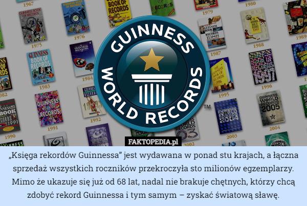 „Księga rekordów Guinnessa” jest wydawana w ponad stu krajach, a łączna sprzedaż wszystkich roczników przekroczyła sto milionów egzemplarzy. Mimo że ukazuje się już od 68 lat, nadal nie brakuje chętnych, którzy chcą zdobyć rekord Guinnessa i tym samym – zyskać światową sławę. 