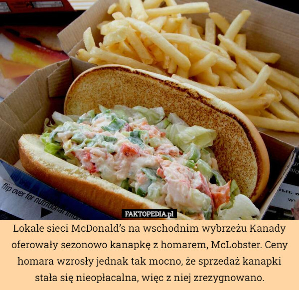 Lokale sieci McDonald’s na wschodnim wybrzeżu Kanady oferowały sezonowo kanapkę z homarem, McLobster. Ceny homara wzrosły jednak tak mocno, że sprzedaż kanapki stała się nieopłacalna, więc z niej zrezygnowano. 
