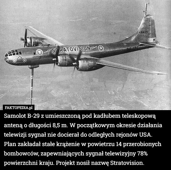 Samolot B-29 z umieszczoną pod kadłubem teleskopową anteną o długości 8,5 m. W początkowym okresie działania telewizji sygnał nie docierał do odległych rejonów USA.
 Plan zakładał stałe krążenie w powietrzu 14 przerobionych bombowców, zapewniających sygnał telewizyjny 78% powierzchni kraju. Projekt nosił nazwę Stratovision. 