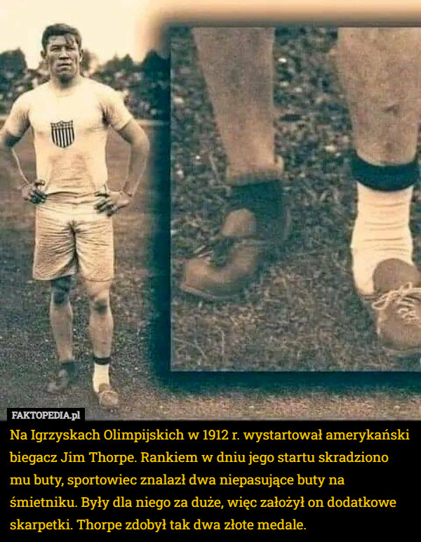 Na Igrzyskach Olimpijskich w 1912 r. wystartował amerykański biegacz Jim Thorpe. Rankiem w dniu jego startu skradziono mu buty, sportowiec znalazł dwa niepasujące buty na śmietniku. Były dla niego za duże, więc założył on dodatkowe skarpetki. Thorpe zdobył tak dwa złote medale. 