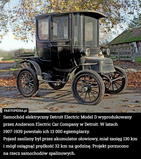 Samochód elektryczny Detroit Electric Model D wyprodukowany przez Anderson Electric Car Company w Detroit. W latach 1907-1939 powstało ich 13 000 egzemplarzy.
Pojazd zasilany był przez akumulator ołowiowy, miał zasięg 130 km i mógł osiągnąć prędkość 32 km na godzinę. Projekt porzucono
 na rzecz samochodów spalinowych. 