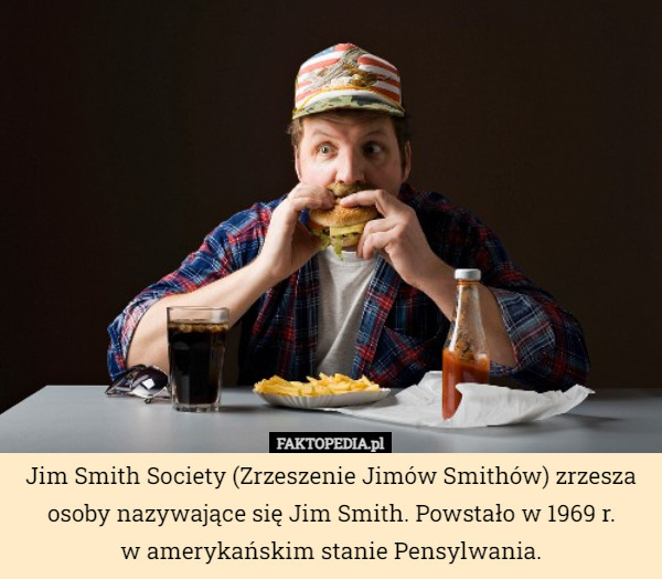 Jim Smith Society (Zrzeszenie Jimów Smithów) zrzesza osoby nazywające się Jim Smith. Powstało w 1969 r.
 w amerykańskim stanie Pensylwania. 