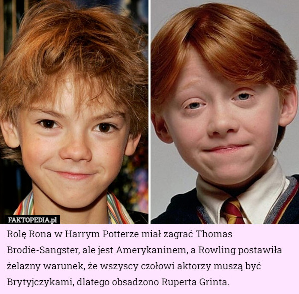 Rolę Rona w Harrym Potterze miał zagrać Thomas Brodie-Sangster, ale jest Amerykaninem, a Rowling postawiła żelazny warunek, że wszyscy czołowi aktorzy muszą być Brytyjczykami, dlatego obsadzono Ruperta Grinta. 