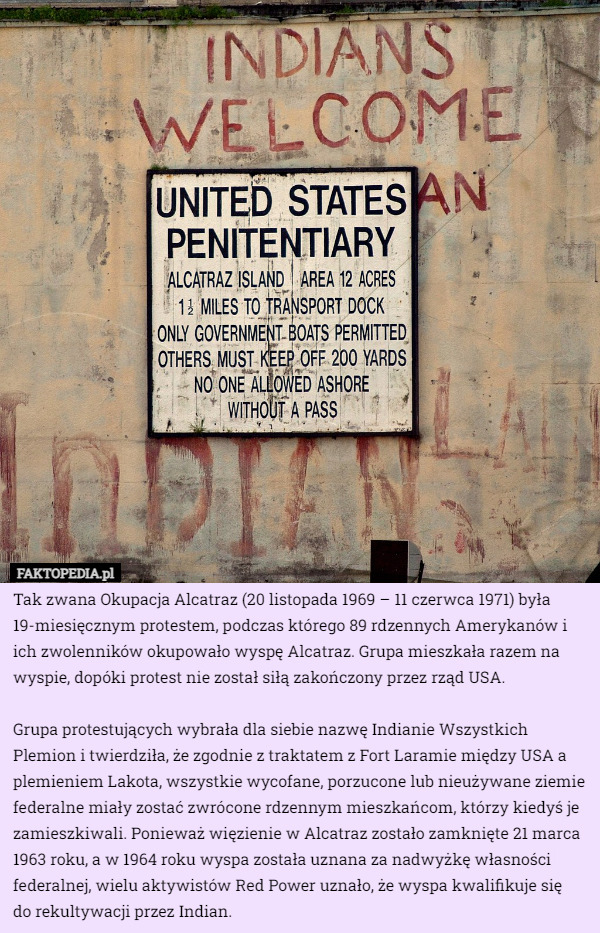 Tak zwana Okupacja Alcatraz (20 listopada 1969 – 11 czerwca 1971) była 19-miesięcznym protestem, podczas którego 89 rdzennych Amerykanów i ich zwolenników okupowało wyspę Alcatraz. Grupa mieszkała razem na wyspie, dopóki protest nie został siłą zakończony przez rząd USA.

Grupa protestujących wybrała dla siebie nazwę Indianie Wszystkich Plemion i twierdziła, że zgodnie z traktatem z Fort Laramie między USA a plemieniem Lakota, wszystkie wycofane, porzucone lub nieużywane ziemie federalne miały zostać zwrócone rdzennym mieszkańcom, którzy kiedyś je zamieszkiwali. Ponieważ więzienie w Alcatraz zostało zamknięte 21 marca 1963 roku, a w 1964 roku wyspa została uznana za nadwyżkę własności federalnej, wielu aktywistów Red Power uznało, że wyspa kwalifikuje się
 do rekultywacji przez Indian. 