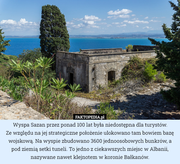 Wyspa Sazan przez ponad 100 lat była niedostępna dla turystów.
 Ze względu na jej strategiczne położenie ulokowano tam bowiem bazę wojskową. Na wyspie zbudowano 3600 jednoosobowych bunkrów, a pod ziemią setki tuneli. To jedno z ciekawszych miejsc w Albanii, nazywane nawet klejnotem w koronie Bałkanów. 