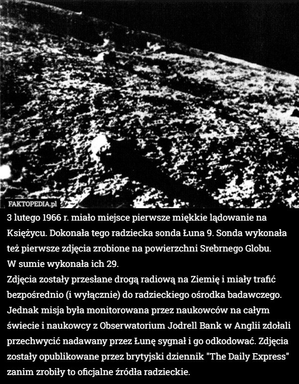 3 lutego 1966 r. miało miejsce pierwsze miękkie lądowanie na Księżycu. Dokonała tego radziecka sonda Łuna 9. Sonda wykonała też pierwsze zdjęcia zrobione na powierzchni Srebrnego Globu.
 W sumie wykonała ich 29.
Zdjęcia zostały przesłane drogą radiową na Ziemię i miały trafić bezpośrednio (i wyłącznie) do radzieckiego ośrodka badawczego.
Jednak misja była monitorowana przez naukowców na całym świecie i naukowcy z Obserwatorium Jodrell Bank w Anglii zdołali przechwycić nadawany przez Łunę sygnał i go odkodować. Zdjęcia zostały opublikowane przez brytyjski dziennik "The Daily Express" zanim zrobiły to oficjalne źródła radzieckie. 