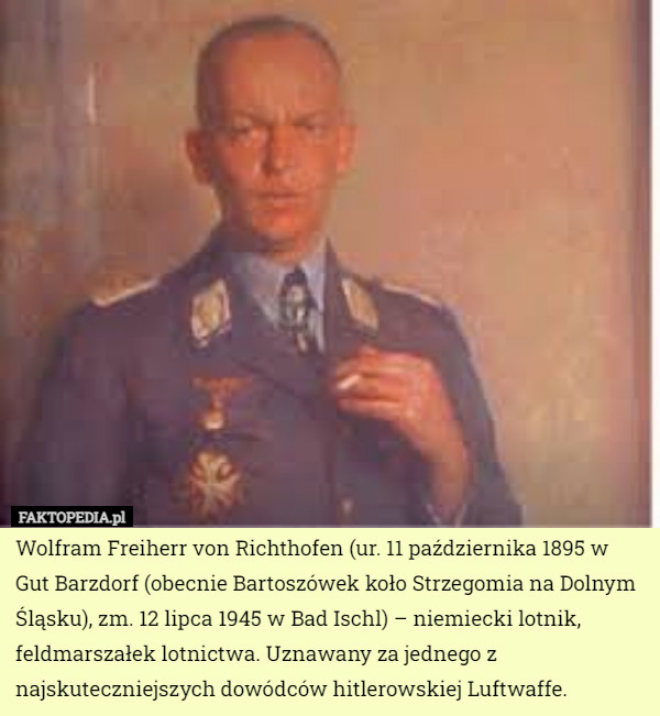 Wolfram Freiherr von Richthofen (ur. 11 października 1895 w Gut Barzdorf (obecnie Bartoszówek koło Strzegomia na Dolnym Śląsku), zm. 12 lipca 1945 w Bad Ischl) – niemiecki lotnik, feldmarszałek lotnictwa. Uznawany za jednego z najskuteczniejszych dowódców hitlerowskiej Luftwaffe. 