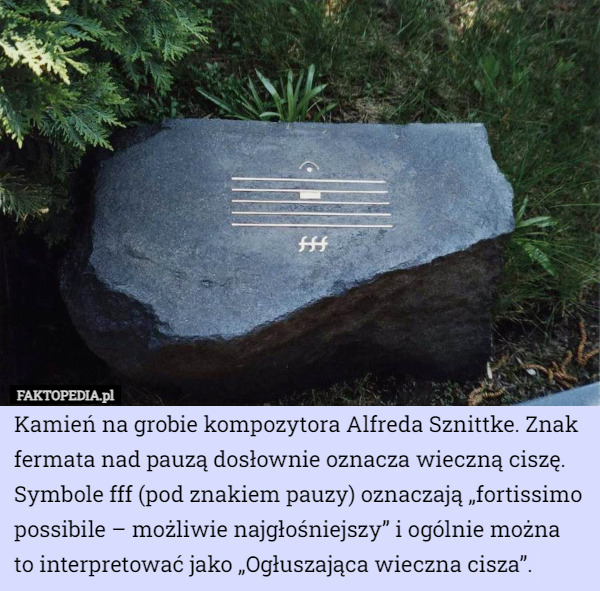Kamień na grobie kompozytora Alfreda Sznittke. Znak fermata nad pauzą dosłownie oznacza wieczną ciszę.
Symbole fff (pod znakiem pauzy) oznaczają „fortissimo possibile – możliwie najgłośniejszy” i ogólnie można
 to interpretować jako „Ogłuszająca wieczna cisza”. 