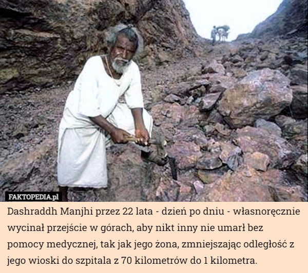 Dashraddh Manjhi przez 22 lata - dzień po dniu - własnoręcznie wycinał przejście w górach, aby nikt inny nie umarł bez pomocy medycznej, tak jak jego żona, zmniejszając odległość z jego wioski do szpitala z 70 kilometrów do 1 kilometra. 