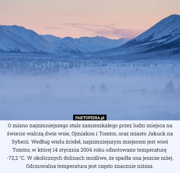 O miano najzimniejszego stale zamieszkałego przez ludzi miejsca na świecie walczą dwie wsie, Ojmiakon i Tomtor, oraz miasto Jakuck na Syberii. Według wielu źródeł, najzimniejszym miejscem jest wieś Tomtor, w której 14 stycznia 2004 roku odnotowano temperaturę 
-72,2 °C. W okolicznych dolinach możliwe, że spadła ona jeszcze niżej. Odczuwalna temperatura jest często znacznie niższa. 