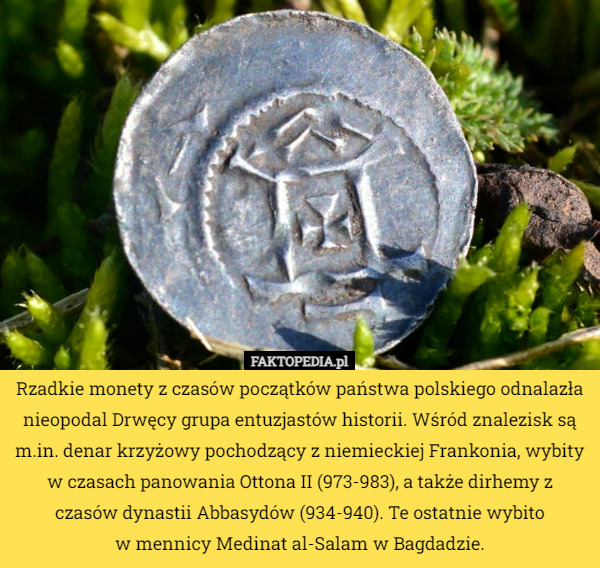 Rzadkie monety z czasów początków państwa polskiego odnalazła nieopodal Drwęcy grupa entuzjastów historii. Wśród znalezisk są m.in. denar krzyżowy pochodzący z niemieckiej Frankonia, wybity w czasach panowania Ottona II (973-983), a także dirhemy z czasów dynastii Abbasydów (934-940). Te ostatnie wybito
 w mennicy Medinat al-Salam w Bagdadzie. 