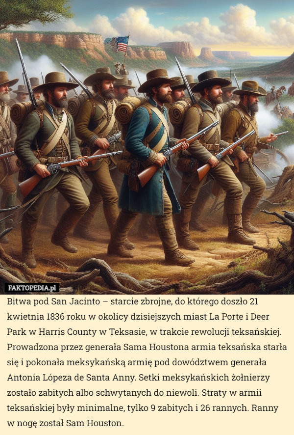 Bitwa pod San Jacinto – starcie zbrojne, do którego doszło 21 kwietnia 1836 roku w okolicy dzisiejszych miast La Porte i Deer Park w Harris County w Teksasie, w trakcie rewolucji teksańskiej. Prowadzona przez generała Sama Houstona armia teksańska starła się i pokonała meksykańską armię pod dowództwem generała Antonia Lópeza de Santa Anny. Setki meksykańskich żołnierzy zostało zabitych albo schwytanych do niewoli. Straty w armii teksańskiej były minimalne, tylko 9 zabitych i 26 rannych. Ranny w nogę został Sam Houston. 