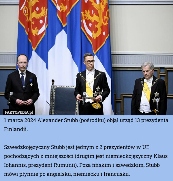 1 marca 2024 Alexander Stubb (pośrodku) objął urząd 13 prezydenta Finlandii.

Szwedzkojęzyczny Stubb jest jednym z 2 prezydentów w UE pochodzących z mniejszości (drugim jest niemieckojęzyczny Klaus Iohannis, prezydent Rumunii). Poza fińskim i szwedzkim, Stubb mówi płynnie po angielsku, niemiecku i francusku. 