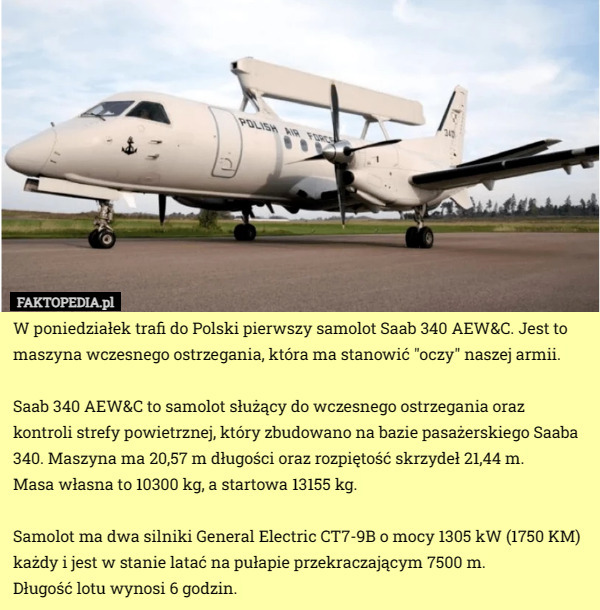 W poniedziałek trafi do Polski pierwszy samolot Saab 340 AEW&C. Jest to maszyna wczesnego ostrzegania, która ma stanowić "oczy" naszej armii. 

Saab 340 AEW&C to samolot służący do wczesnego ostrzegania oraz kontroli strefy powietrznej, który zbudowano na bazie pasażerskiego Saaba 340. Maszyna ma 20,57 m długości oraz rozpiętość skrzydeł 21,44 m.
 Masa własna to 10300 kg, a startowa 13155 kg.

Samolot ma dwa silniki General Electric CT7-9B o mocy 1305 kW (1750 KM) każdy i jest w stanie latać na pułapie przekraczającym 7500 m.
 Długość lotu wynosi 6 godzin. 