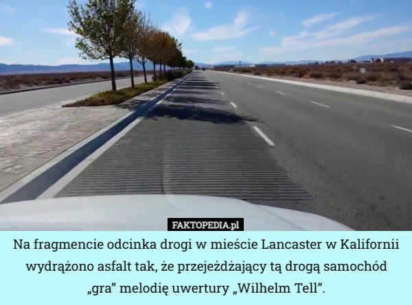 Na fragmencie odcinka drogi w mieście Lancaster w Kalifornii wydrążono asfalt tak, że przejeżdżający tą drogą samochód „gra” melodię uwertury „Wilhelm Tell”. 