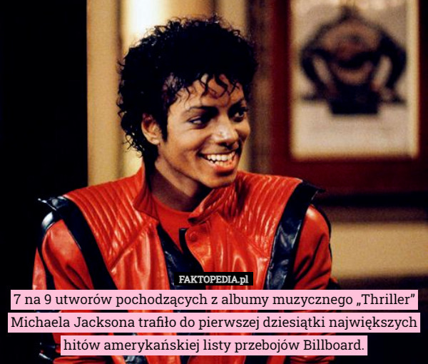 7 na 9 utworów pochodzących z albumy muzycznego „Thriller” Michaela Jacksona trafiło do pierwszej dziesiątki największych hitów amerykańskiej listy przebojów Billboard. 