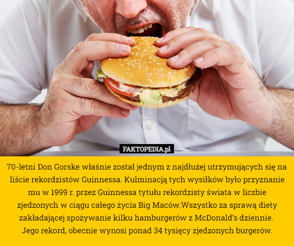 70-letni Don Gorske właśnie został jednym z najdłużej utrzymujących się na liście rekordzistów Guinnessa. Kulminacją tych wysiłków było przyznanie mu w 1999 r. przez Guinnessa tytułu rekordzisty świata w liczbie zjedzonych w ciągu całego życia Big Maców.Wszystko za sprawą diety zakładającej spożywanie kilku hamburgerów z McDonald’s dziennie. 
Jego rekord, obecnie wynosi ponad 34 tysięcy zjedzonych burgerów. 
