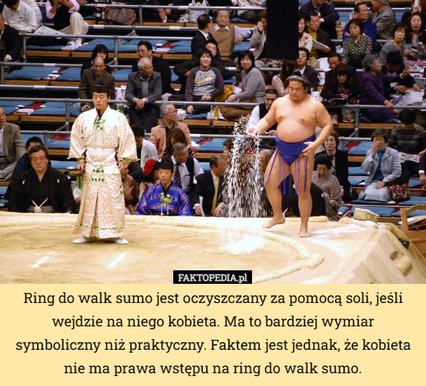 Ring do walk sumo jest oczyszczany za pomocą soli, jeśli wejdzie na niego kobieta. Ma to bardziej wymiar symboliczny niż praktyczny. Faktem jest jednak, że kobieta nie ma prawa wstępu na ring do walk sumo. 