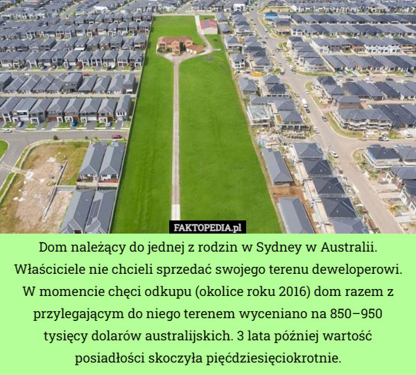 Dom należący do jednej z rodzin w Sydney w Australii. Właściciele nie chcieli sprzedać swojego terenu deweloperowi. W momencie chęci odkupu (okolice roku 2016) dom razem z przylegającym do niego terenem wyceniano na 850–950 tysięcy dolarów australijskich. 3 lata później wartość posiadłości skoczyła pięćdziesięciokrotnie. 