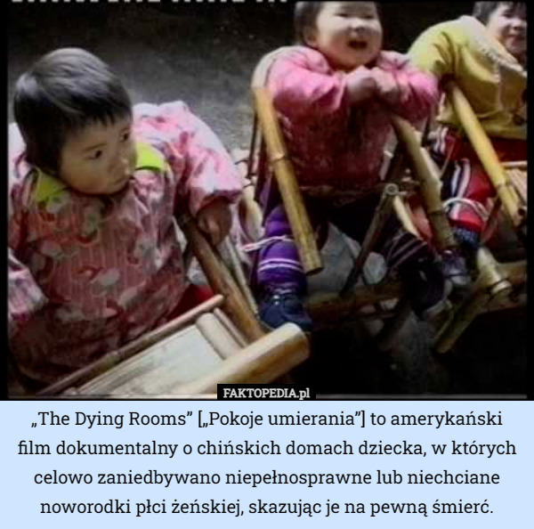 „The Dying Rooms” [„Pokoje umierania”] to amerykański film dokumentalny o chińskich domach dziecka, w których celowo zaniedbywano niepełnosprawne lub niechciane noworodki płci żeńskiej, skazując je na pewną śmierć. 
