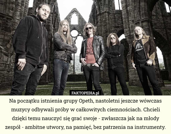 Na początku istnienia grupy Opeth, nastoletni jeszcze wówczas muzycy odbywali próby w całkowitych ciemnościach. Chcieli dzięki temu nauczyć się grać swoje - zwłaszcza jak na młody zespół - ambitne utwory, na pamięć, bez patrzenia na instrumenty. 
