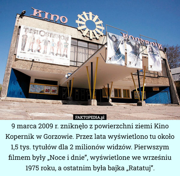 9 marca 2009 r. zniknęło z powierzchni ziemi Kino Kopernik w Gorzowie. Przez lata wyświetlono tu około 1,5 tys. tytułów dla 2 milionów widzów. Pierwszym filmem były „Noce i dnie”, wyświetlone we wrześniu 1975 roku, a ostatnim była bajka „Ratatuj”. 
