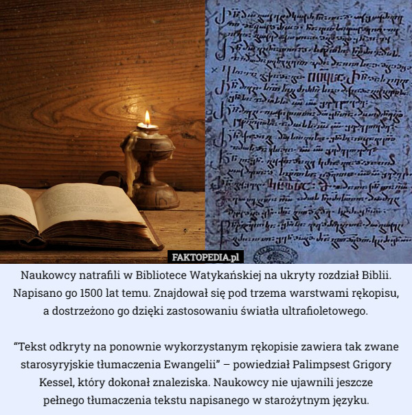 Naukowcy natrafili w Bibliotece Watykańskiej na ukryty rozdział Biblii. Napisano go 1500 lat temu. Znajdował się pod trzema warstwami rękopisu, a dostrzeżono go dzięki zastosowaniu światła ultrafioletowego.

“Tekst odkryty na ponownie wykorzystanym rękopisie zawiera tak zwane starosyryjskie tłumaczenia Ewangelii” – powiedział Palimpsest Grigory Kessel, który dokonał znaleziska. Naukowcy nie ujawnili jeszcze
 pełnego tłumaczenia tekstu napisanego w starożytnym języku. 
