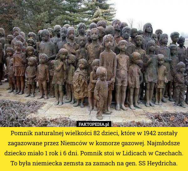 Pomnik naturalnej wielkości 82 dzieci, które w 1942 zostały zagazowane przez Niemców w komorze gazowej. Najmłodsze dziecko miało 1 rok i 6 dni. Pomnik stoi w Lidicach w Czechach.
 To była niemiecka zemsta za zamach na gen. SS Heydricha. 