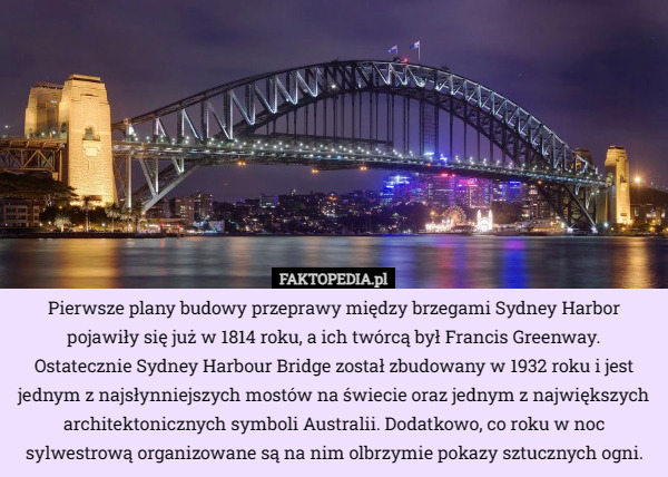 Pierwsze plany budowy przeprawy między brzegami Sydney Harbor pojawiły się już w 1814 roku, a ich twórcą był Francis Greenway.
Ostatecznie Sydney Harbour Bridge został zbudowany w 1932 roku i jest jednym z najsłynniejszych mostów na świecie oraz jednym z największych architektonicznych symboli Australii. Dodatkowo, co roku w noc sylwestrową organizowane są na nim olbrzymie pokazy sztucznych ogni. 