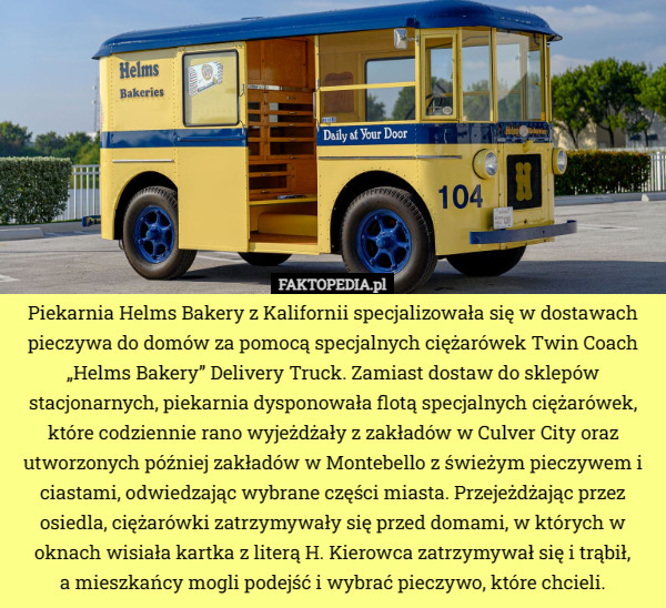 Piekarnia Helms Bakery z Kalifornii specjalizowała się w dostawach pieczywa do domów za pomocą specjalnych ciężarówek Twin Coach „Helms Bakery” Delivery Truck. Zamiast dostaw do sklepów stacjonarnych, piekarnia dysponowała flotą specjalnych ciężarówek, które codziennie rano wyjeżdżały z zakładów w Culver City oraz utworzonych później zakładów w Montebello z świeżym pieczywem i ciastami, odwiedzając wybrane części miasta. Przejeżdżając przez osiedla, ciężarówki zatrzymywały się przed domami, w których w oknach wisiała kartka z literą H. Kierowca zatrzymywał się i trąbił,
 a mieszkańcy mogli podejść i wybrać pieczywo, które chcieli. 