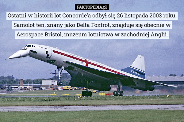 Ostatni w historii lot Concorde'a odbył się 26 listopada 2003 roku. Samolot ten, znany jako Delta Foxtrot, znajduje się obecnie w Aerospace Bristol, muzeum lotnictwa w zachodniej Anglii. 
