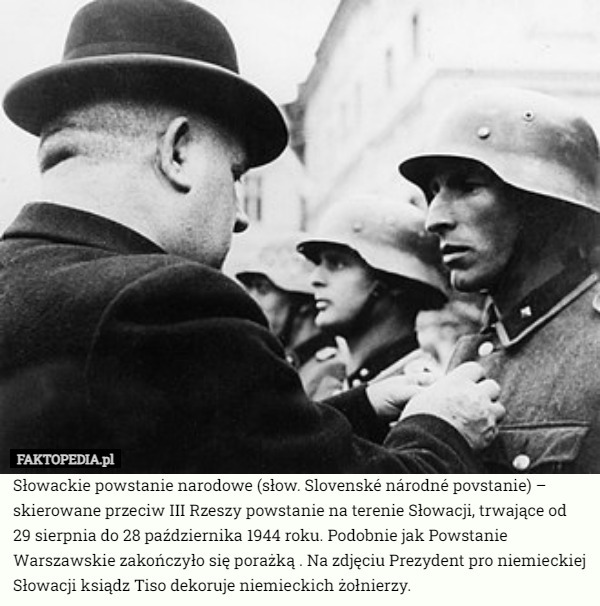 Słowackie powstanie narodowe (słow. Slovenské národné povstanie) – skierowane przeciw III Rzeszy powstanie na terenie Słowacji, trwające od 29 sierpnia do 28 października 1944 roku. Podobnie jak Powstanie Warszawskie zakończyło się porażką . Na zdjęciu Prezydent pro niemieckiej Słowacji ksiądz Tiso dekoruje niemieckich żołnierzy. 