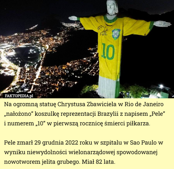 Na ogromną statuę Chrystusa Zbawiciela w Rio de Janeiro „nałożono” koszulkę reprezentacji Brazylii z napisem „Pele”
 i numerem „10” w pierwszą rocznicę śmierci piłkarza.

 Pele zmarł 29 grudnia 2022 roku w szpitalu w Sao Paulo w wyniku niewydolności wielonarządowej spowodowanej nowotworem jelita grubego. Miał 82 lata. 
